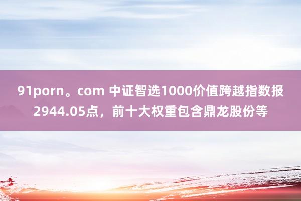 91porn。com 中证智选1000价值跨越指数报2944.05点，前十大权重包含鼎龙股份等