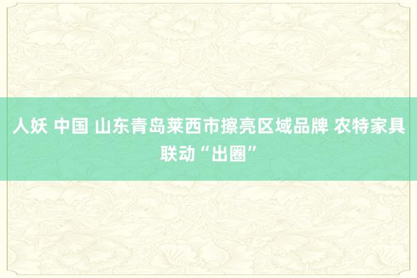 人妖 中国 山东青岛莱西市擦亮区域品牌 农特家具联动“出圈”