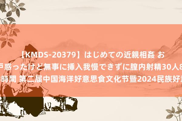 【KMDS-20379】はじめての近親相姦 おばさんの誘いに最初は戸惑ったけど無事に挿入我慢できずに膣内射精30人8時間 第二届中国海洋好意思食文化节暨2024民族好意思食文化节在青岛开幕