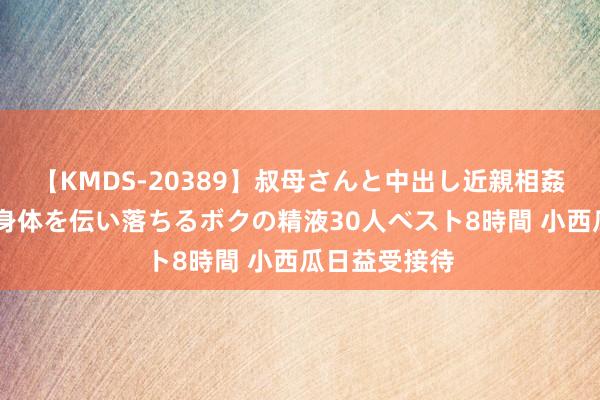 【KMDS-20389】叔母さんと中出し近親相姦 叔母さんの身体を伝い落ちるボクの精液30人ベスト8時間 小西瓜日益受接待