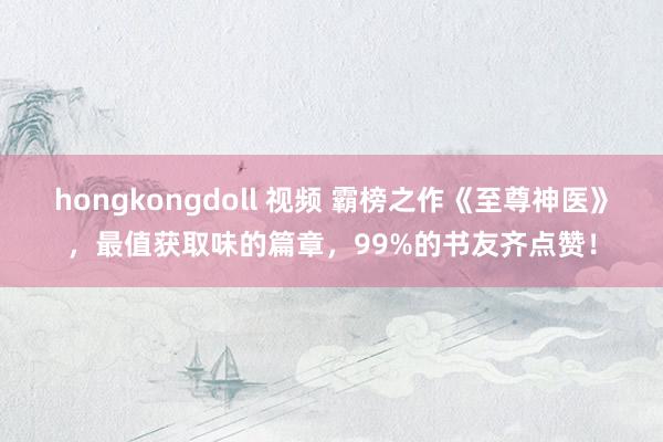 hongkongdoll 视频 霸榜之作《至尊神医》，最值获取味的篇章，99%的书友齐点赞！