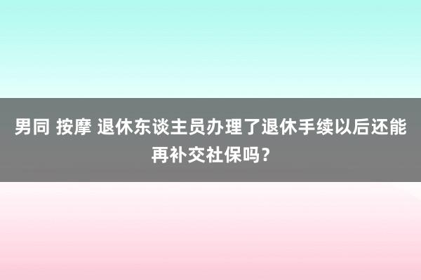 男同 按摩 退休东谈主员办理了退休手续以后还能再补交社保吗？