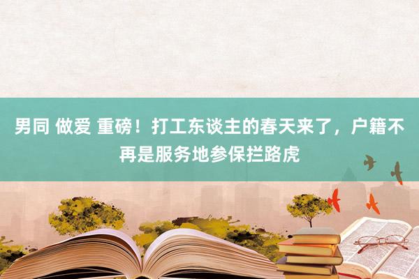 男同 做爱 重磅！打工东谈主的春天来了，户籍不再是服务地参保拦路虎