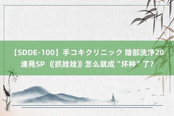 【SDDE-100】手コキクリニック 陰部洗浄20連発SP 《抓娃娃》怎么就成“坏种”了？