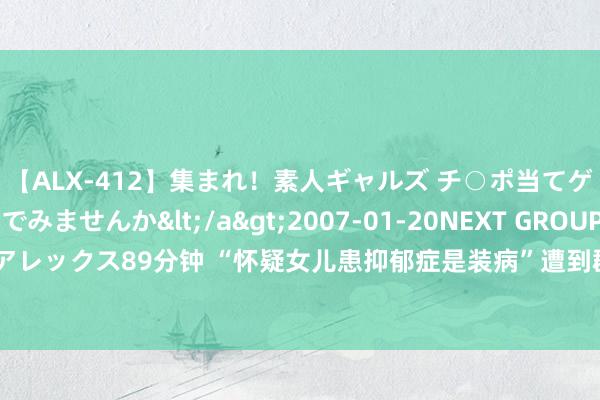 【ALX-412】集まれ！素人ギャルズ チ○ポ当てゲームで賞金稼いでみませんか</a>2007-01-20NEXT GROUP&$アレックス89分钟 “怀疑女儿患抑郁症是装病”遭到群嘲，袒露了几许无知父母的悲痛