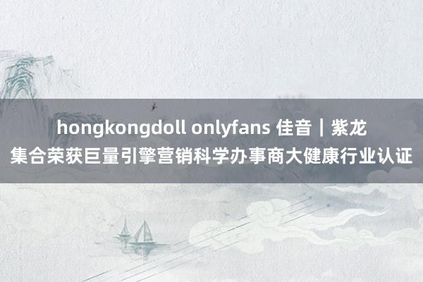 hongkongdoll onlyfans 佳音｜紫龙集合荣获巨量引擎营销科学办事商大健康行业认证