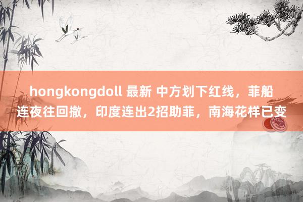 hongkongdoll 最新 中方划下红线，菲船连夜往回撤，印度连出2招助菲，南海花样已变