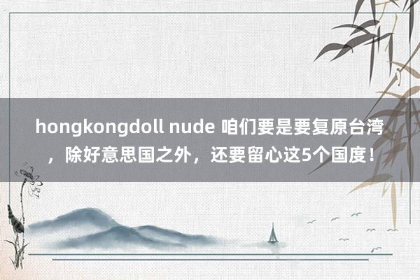 hongkongdoll nude 咱们要是要复原台湾，除好意思国之外，还要留心这5个国度！