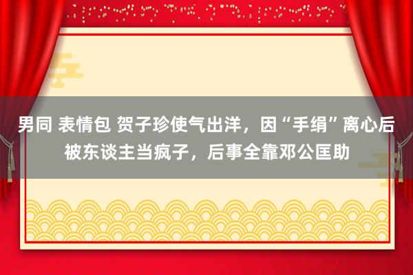 男同 表情包 贺子珍使气出洋，因“手绢”离心后被东谈主当疯子，后事全靠邓公匡助