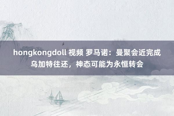 hongkongdoll 视频 罗马诺：曼聚会近完成乌加特往还，神态可能为永恒转会