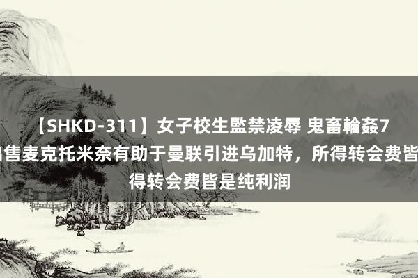 【SHKD-311】女子校生監禁凌辱 鬼畜輪姦77 TA：出售麦克托米奈有助于曼联引进乌加特，所得转会费皆是纯利润