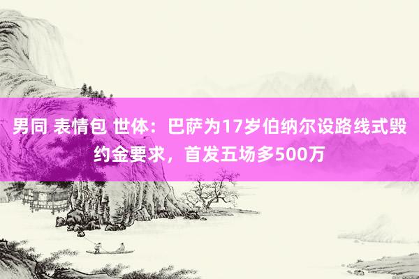 男同 表情包 世体：巴萨为17岁伯纳尔设路线式毁约金要求，首发五场多500万