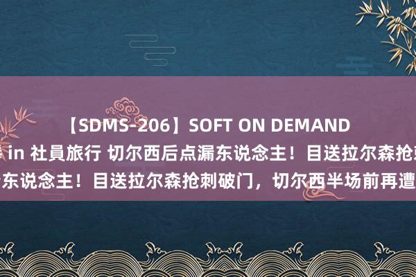 【SDMS-206】SOFT ON DEMAND 女子社員スペシャル野球拳 in 社員旅行 切尔西后点漏东说念主！目送拉尔森抢刺破门，切尔西半场前再遭扳平