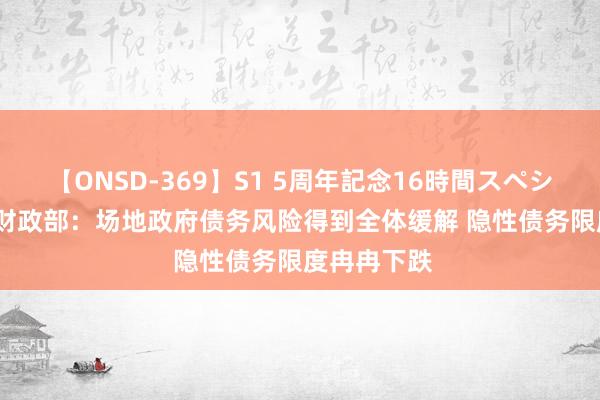 【ONSD-369】S1 5周年記念16時間スペシャル RED 财政部：场地政府债务风险得到全体缓解 隐性债务限度冉冉下跌