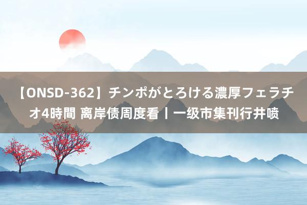 【ONSD-362】チンポがとろける濃厚フェラチオ4時間 离岸债周度看丨一级市集刊行井喷