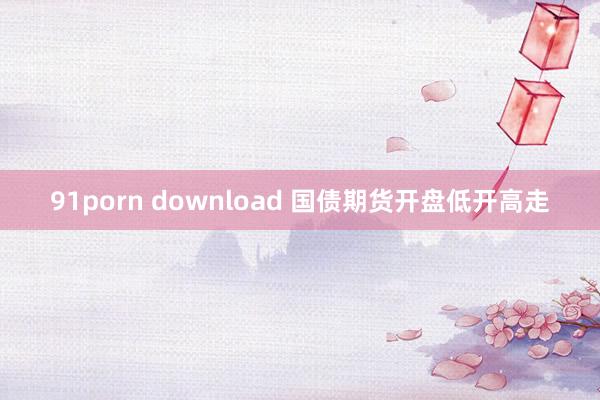 91porn download 国债期货开盘低开高走