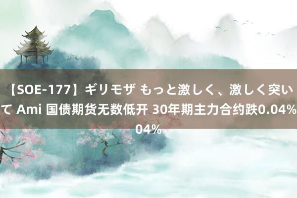 【SOE-177】ギリモザ もっと激しく、激しく突いて Ami 国债期货无数低开 30年期主力合约跌0.04%