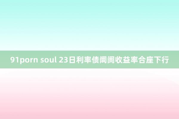 91porn soul 23日利率债阛阓收益率合座下行