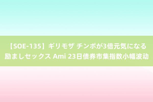 【SOE-135】ギリモザ チンポが3倍元気になる励ましセックス Ami 23日债券市集指数小幅波动