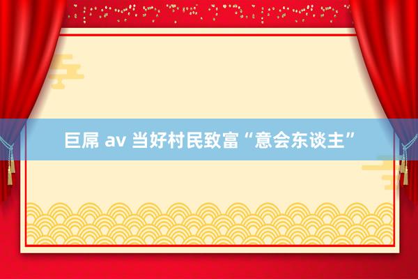 巨屌 av 当好村民致富“意会东谈主”