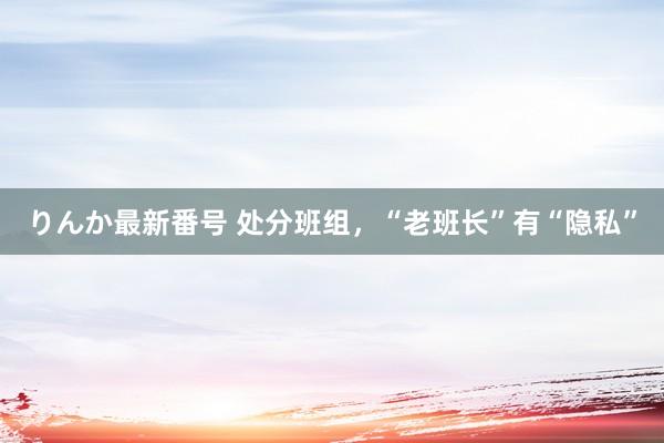 りんか最新番号 处分班组，“老班长”有“隐私”