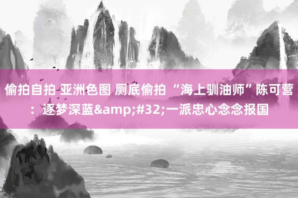 偷拍自拍 亚洲色图 厕底偷拍 “海上驯油师”陈可营：逐梦深蓝&#32;一派忠心念念报国