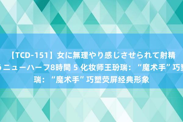 【TCD-151】女に無理やり感じさせられて射精までしてしまうニューハーフ8時間 5 化妆师王玢瑞：“魔术手”巧塑荧屏经典形象