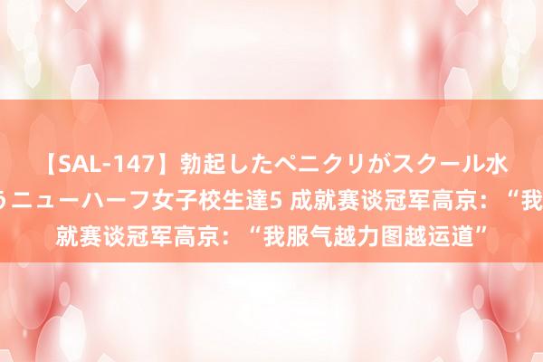 【SAL-147】勃起したペニクリがスクール水着を圧迫してしまうニューハーフ女子校生達5 成就赛谈冠军高京：“我服气越力图越运道”