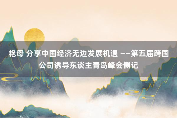 艳母 分享中国经济无边发展机遇 ——第五届跨国公司诱导东谈主青岛峰会侧记