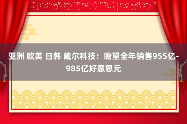 亚洲 欧美 日韩 戴尔科技：瞻望全年销售955亿-985亿好意思元