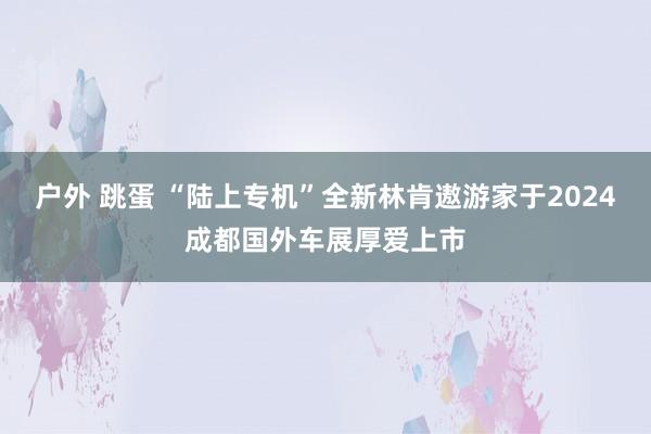 户外 跳蛋 “陆上专机”全新林肯遨游家于2024成都国外车展厚爱上市