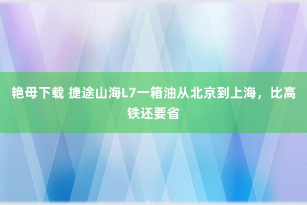 艳母下载 捷途山海L7一箱油从北京到上海，比高铁还要省