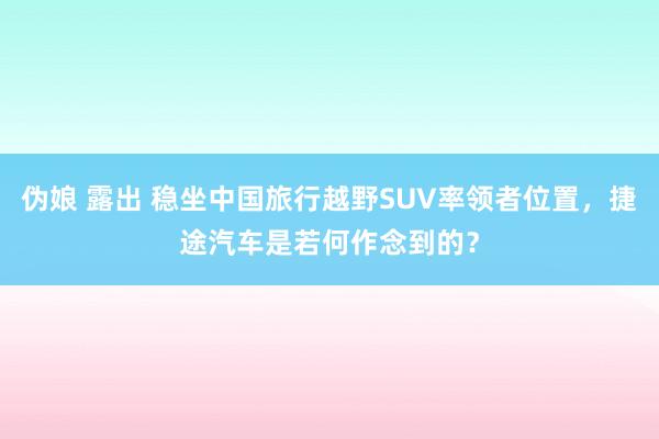 伪娘 露出 稳坐中国旅行越野SUV率领者位置，捷途汽车是若何作念到的？