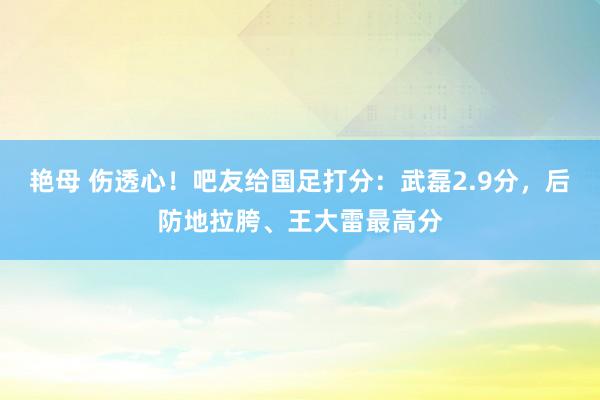 艳母 伤透心！吧友给国足打分：武磊2.9分，后防地拉胯、王大雷最高分