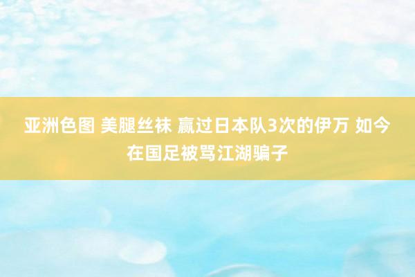 亚洲色图 美腿丝袜 赢过日本队3次的伊万 如今在国足被骂江湖骗子