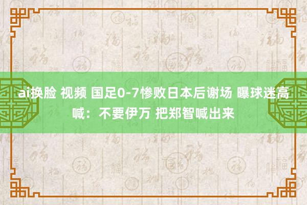 ai换脸 视频 国足0-7惨败日本后谢场 曝球迷高喊：不要伊万 把郑智喊出来