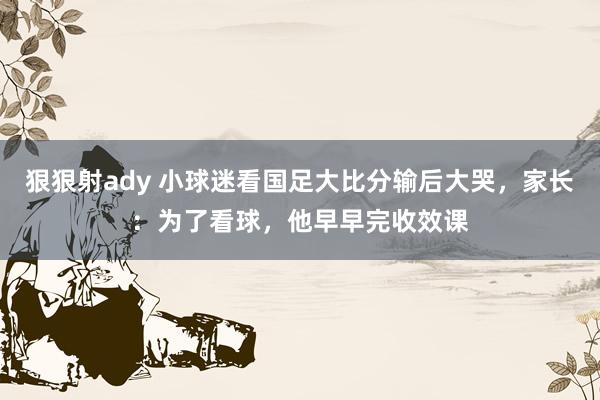 狠狠射ady 小球迷看国足大比分输后大哭，家长：为了看球，他早早完收效课