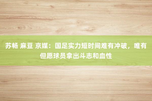 苏畅 麻豆 京媒：国足实力短时间难有冲破，唯有但愿球员拿出斗志和血性