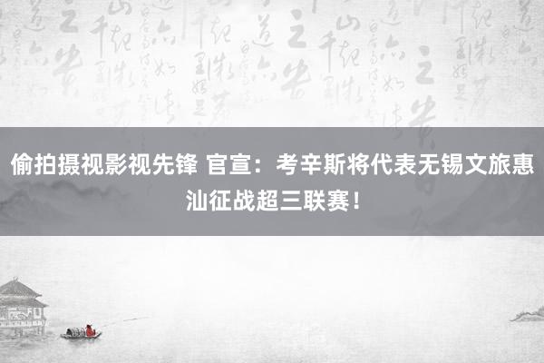 偷拍摄视影视先锋 官宣：考辛斯将代表无锡文旅惠汕征战超三联赛！