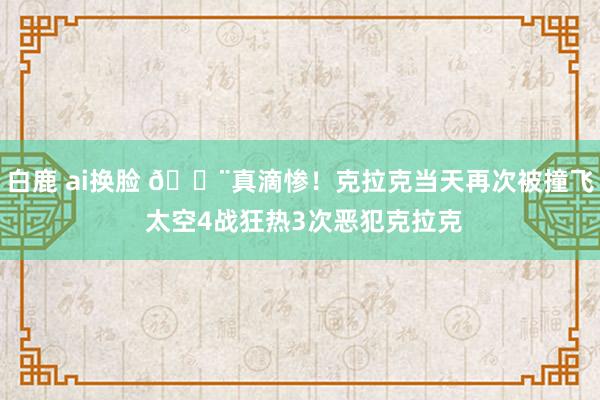 白鹿 ai换脸 😨真滴惨！克拉克当天再次被撞飞 太空4战狂热3次恶犯克拉克