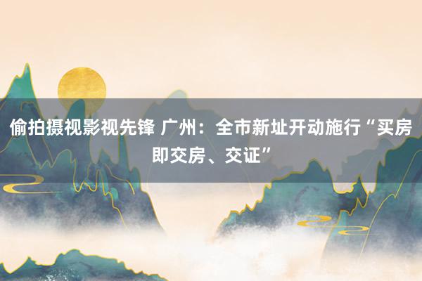 偷拍摄视影视先锋 广州：全市新址开动施行“买房即交房、交证”