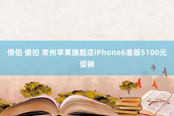 情侣 偷拍 常州苹果旗舰店iPhone6港版5100元促销