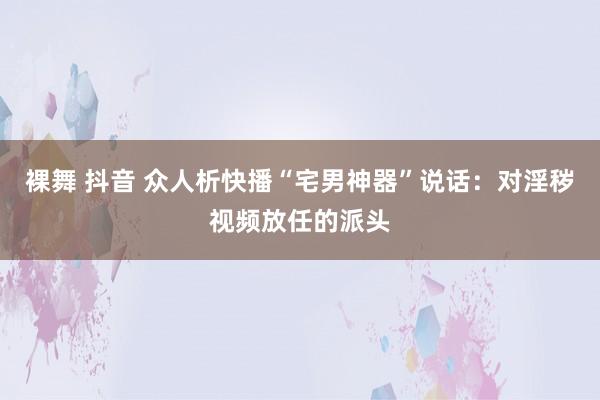 裸舞 抖音 众人析快播“宅男神器”说话：对淫秽视频放任的派头