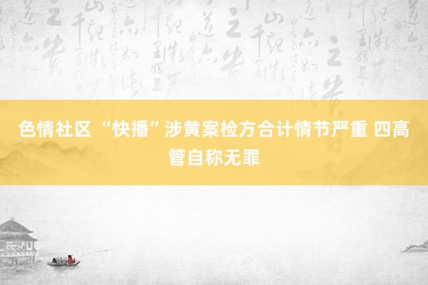 色情社区 “快播”涉黄案检方合计情节严重 四高管自称无罪