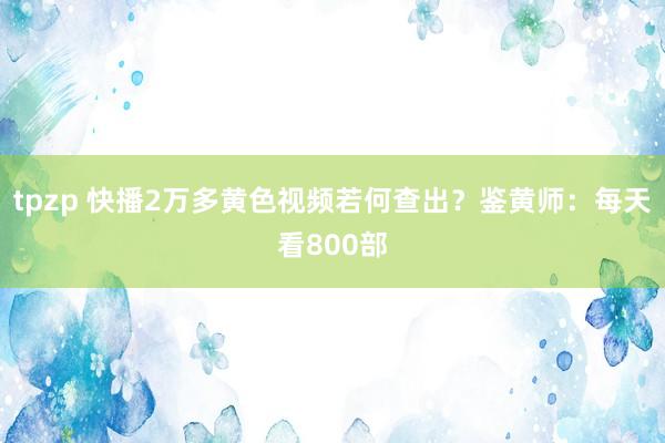 tpzp 快播2万多黄色视频若何查出？鉴黄师：每天看800部