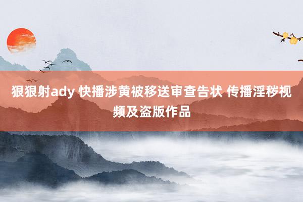 狠狠射ady 快播涉黄被移送审查告状 传播淫秽视频及盗版作品