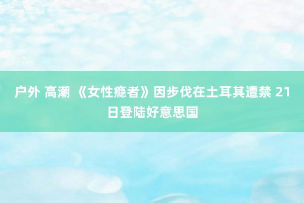 户外 高潮 《女性瘾者》因步伐在土耳其遭禁 21日登陆好意思国