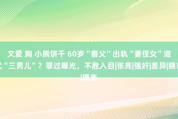 文爱 胸 小熊饼干 60岁“兽父”出轨“妻侄女”滋扰“三男儿”？罪过曝光，不胜入目|张亮|强奸|差异|猥亵