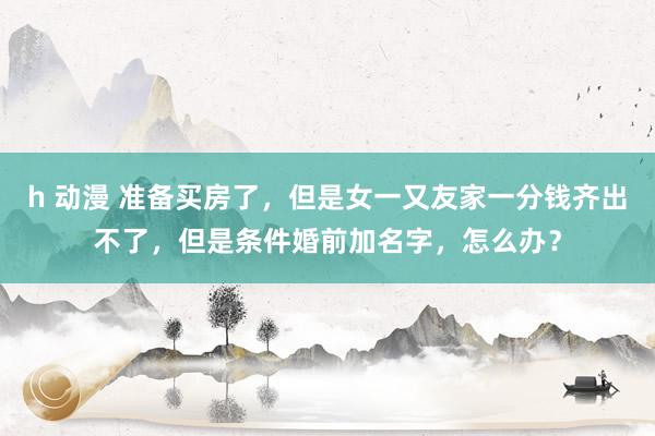 h 动漫 准备买房了，但是女一又友家一分钱齐出不了，但是条件婚前加名字，怎么办？