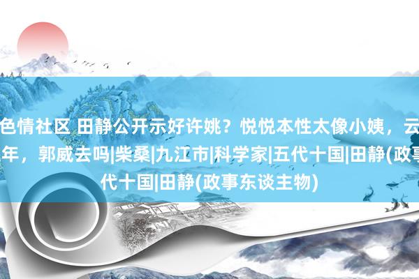 色情社区 田静公开示好许姚？悦悦本性太像小姨，云昊去九江过年，郭威去吗|柴桑|九江市|科学家|五代十国|田静(政事东谈主物)